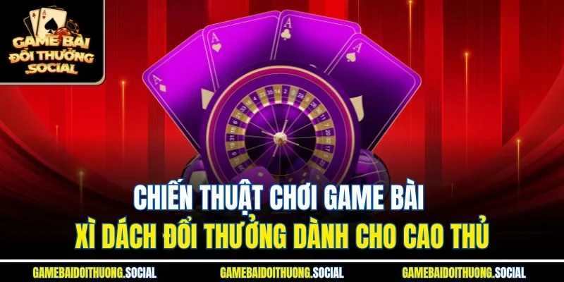 Chiến thuật chơi game bài xì dách đổi thưởng dành cho cao thủ